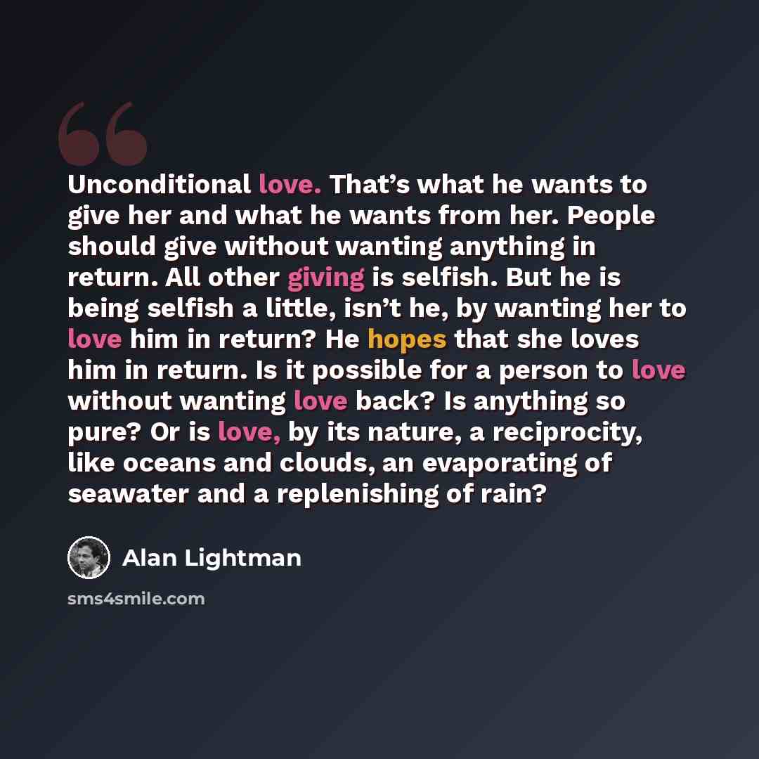 “Unconditional love. That’s what he wants to give her and what he wants from her. People should give without wanting anything in return. All other giving is selfish. But he is being selfish a little, isn’t he, by wanting her to love him in return? He hopes that she loves him in return. Is it…” quote by Alan Lightman