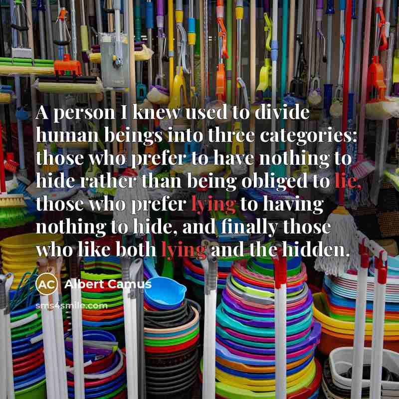 “A person I knew used to divide human beings into three categories: those who prefer to have nothing to hide rather than being obliged to lie, those who prefer lying to having nothing to hide, and finally those who like both lying and the hidden.” quote by Albert Camus