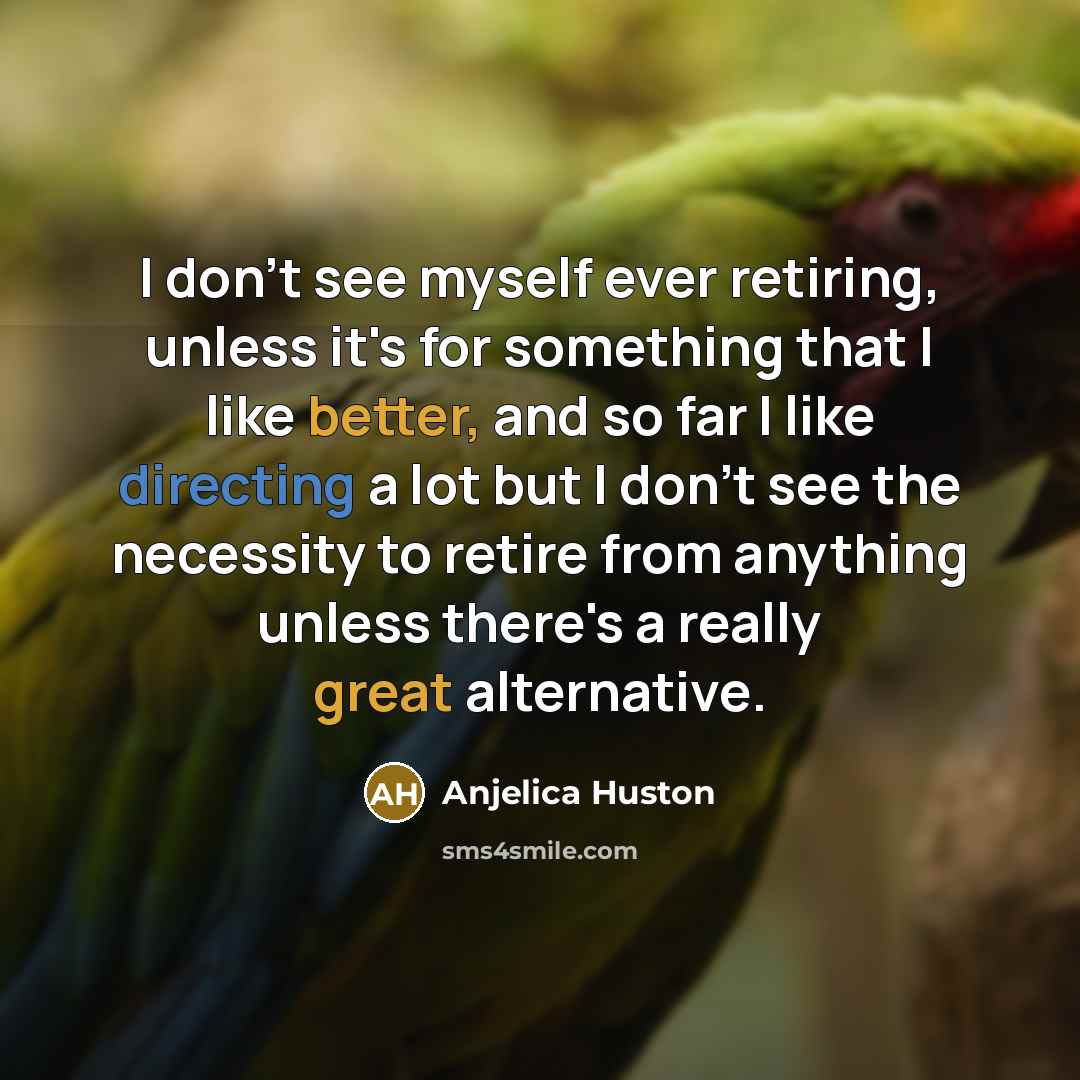 “I don't see myself ever retiring, unless it's for something that I like better, and so far I like directing a lot but I don't see the necessity to retire from anything unless there's a really great alternative.” quote by Anjelica Huston