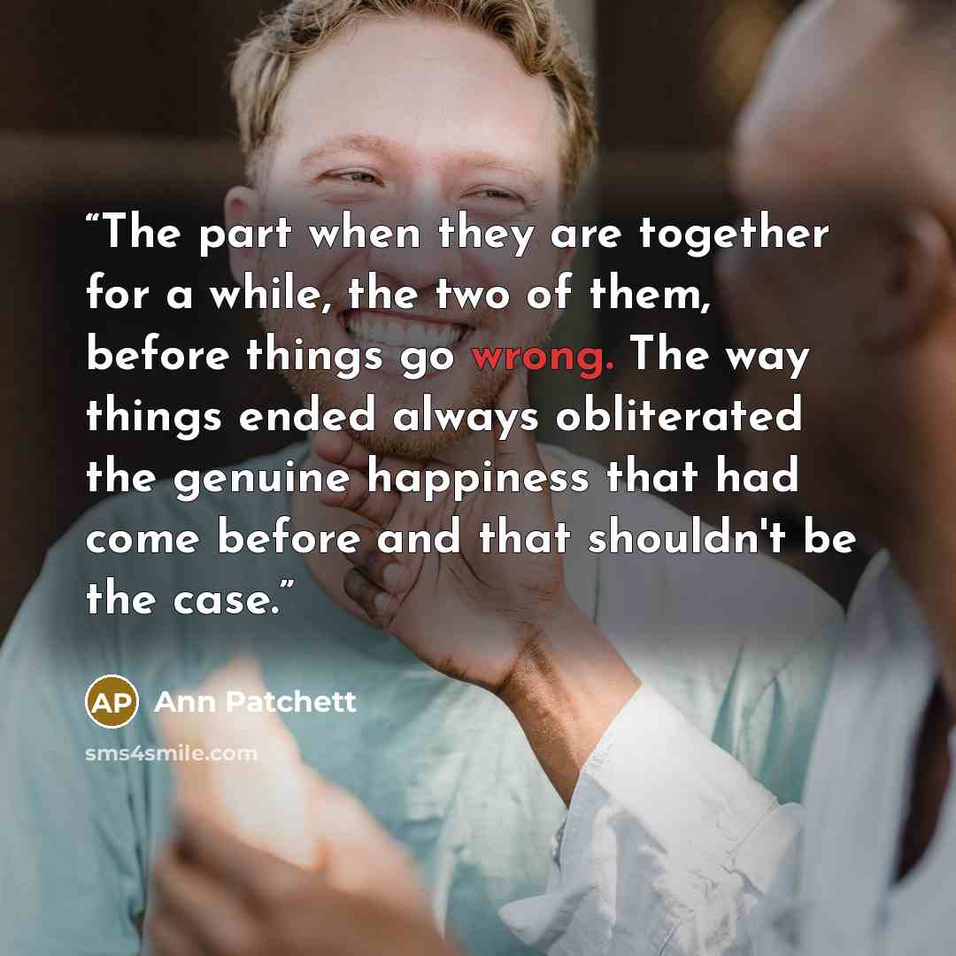“The part when they are together for a while, the two of them, before things go wrong. The way things ended always obliterated the genuine happiness that had come before and that shouldn't be the case.” quote by Ann Patchett