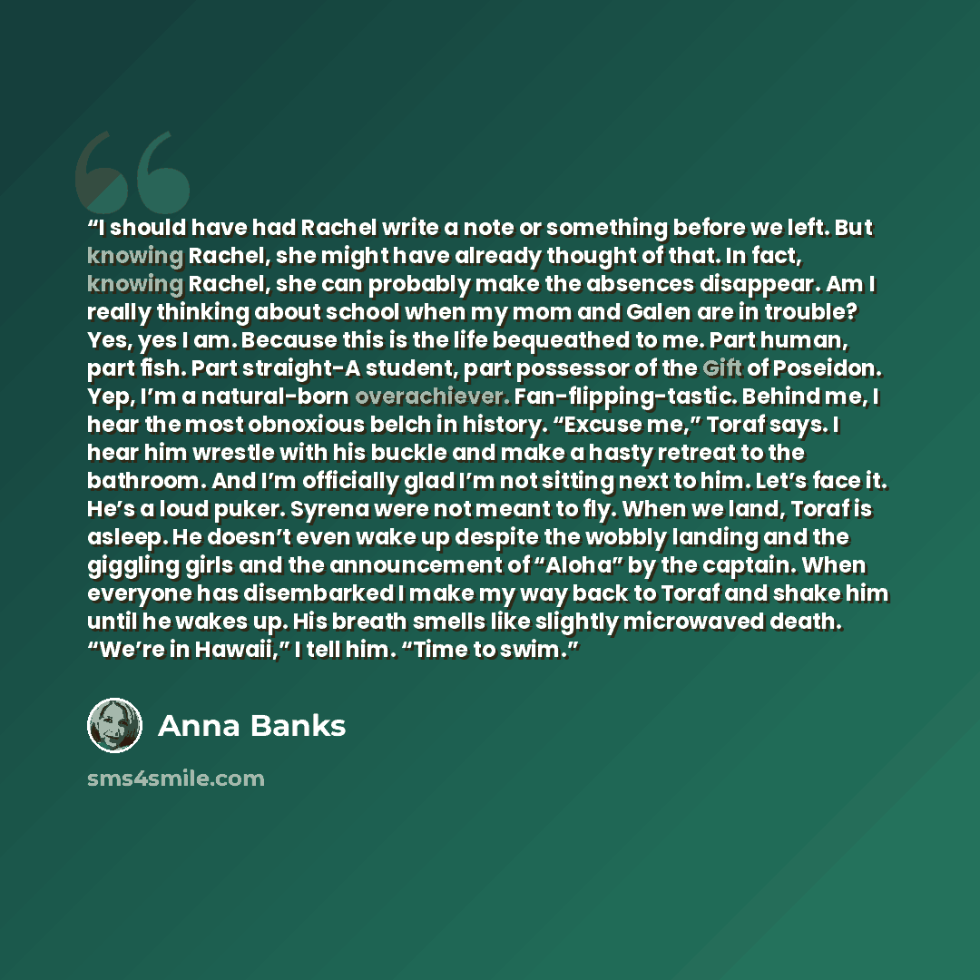 “I should have had Rachel write a note or something before we left. But knowing Rachel, she might have already thought of that. In fact, knowing Rachel, she can probably make the absences disappear. Am I really thinking about school when my mom and Galen are in trouble? Yes, yes I am. Because this…” quote by Anna Banks