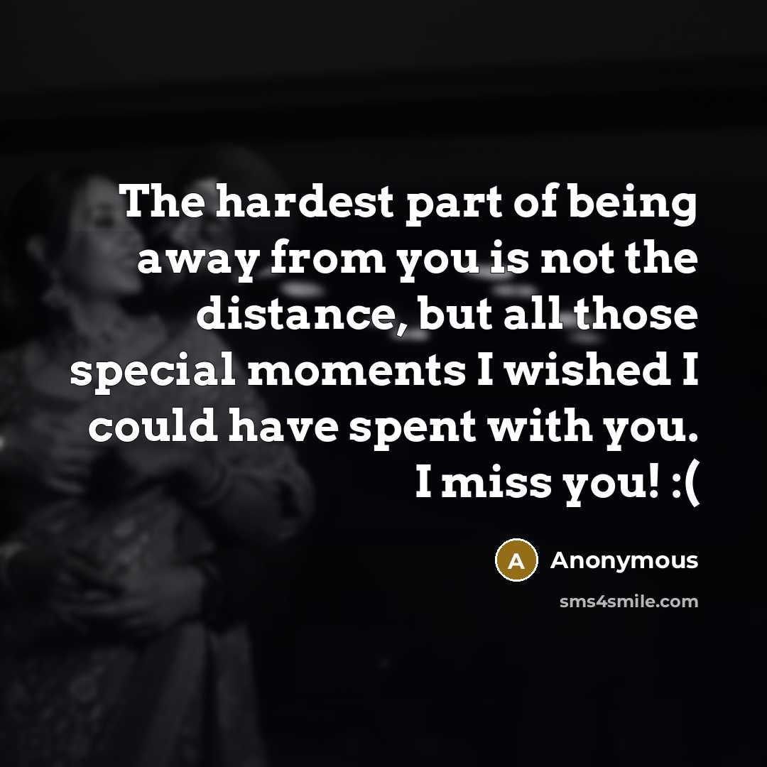“The hardest part of being away from you is not the distance, but all those special moments I wished I could have spent with you. I miss you! :(” quote by Anonymous