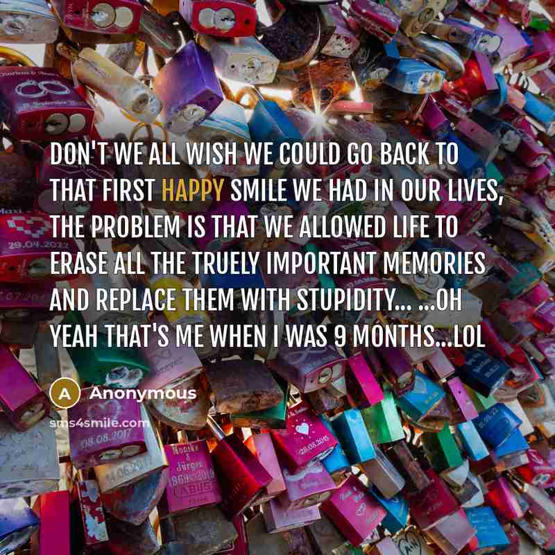 “Don't we all wish we could go back to that first happy smile we had in our lives, the problem is that we allowed life to erase all the truely important memories and replace them with stupidity... ...oh yeah that's me when I was 9 months...lol” quote by Anonymous