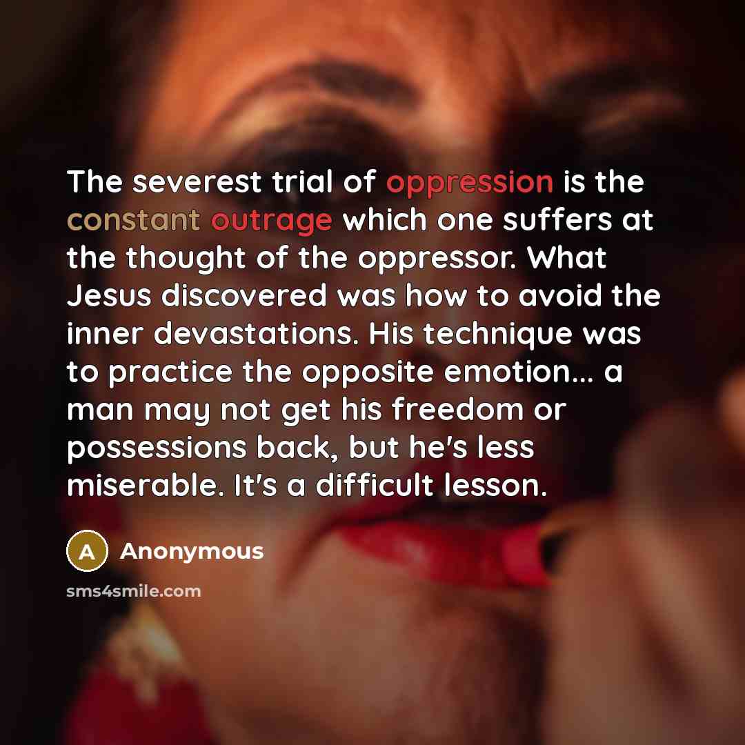 “The severest trial of oppression is the constant outrage which one suffers at the thought of the oppressor. What Jesus discovered was how to avoid the inner devastations. His technique was to practice the opposite emotion... a man may not get his freedom or possessions back, but he's less…” quote by Anonymous