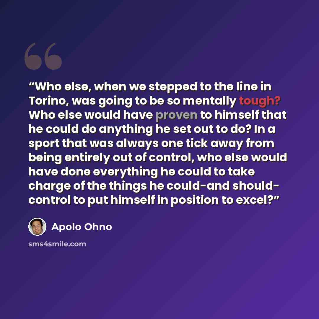 “Who else, when we stepped to the line in Torino, was going to be so mentally tough? Who else would have proven to himself that he could do anything he set out to do? In a sport that was always one tick away from being entirely out of control, who else would have done everything he could to take…” quote by Apolo Ohno
