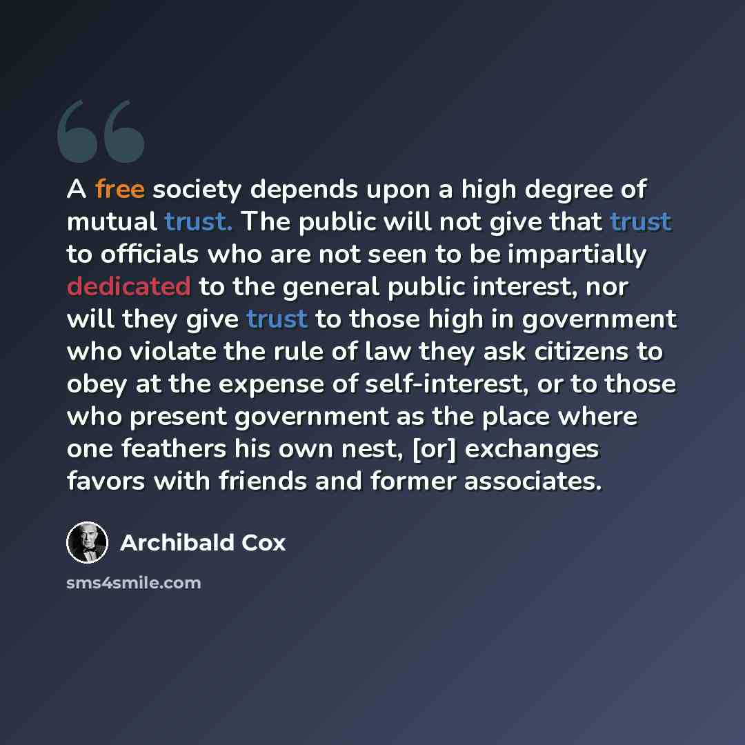 “A free society depends upon a high degree of mutual trust. The public will not give that trust to officials who are not seen to be impartially dedicated to the general public interest, nor will they give trust to those high in government who violate the rule of law they ask citizens to obey at the…” quote by Archibald Cox