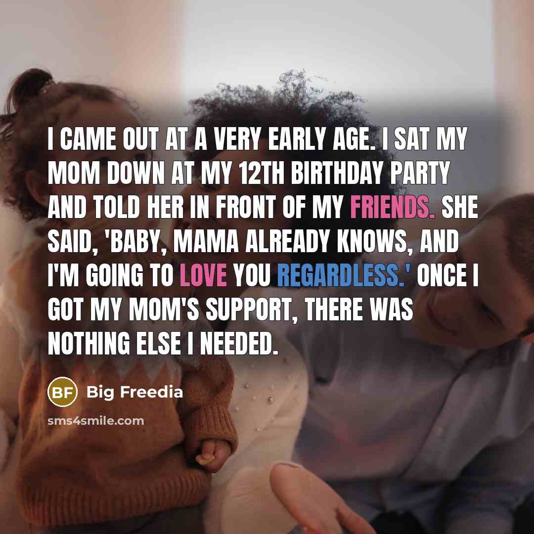 “I came out at a very early age. I sat my mom down at my 12th birthday party and told her in front of my friends. She said, 'Baby, mama already knows, and I'm going to love you regardless.' Once I got my mom's support, there was nothing else I needed.” quote by Big Freedia