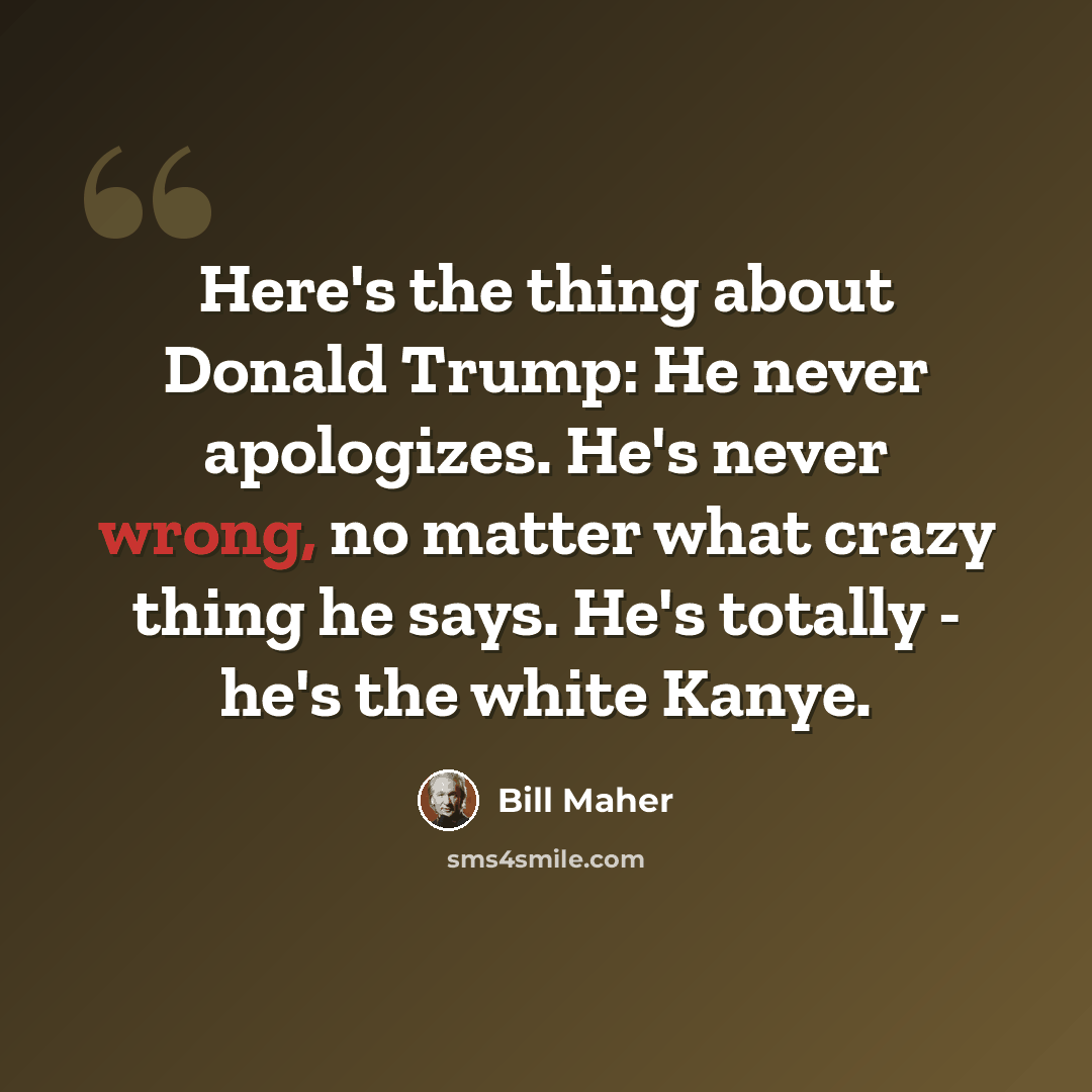 “Here's the thing about Donald Trump: He never apologizes. He's never wrong, no matter what crazy thing he says. He's totally - he's the white Kanye.” quote by Bill Maher
