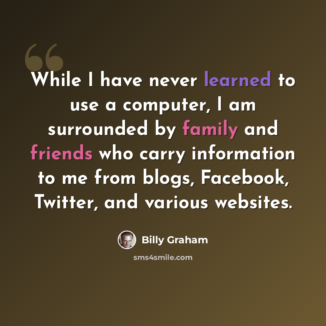 “While I have never learned to use a computer, I am surrounded by family and friends who carry information to me from blogs, Facebook, Twitter, and various websites.” quote by Billy Graham