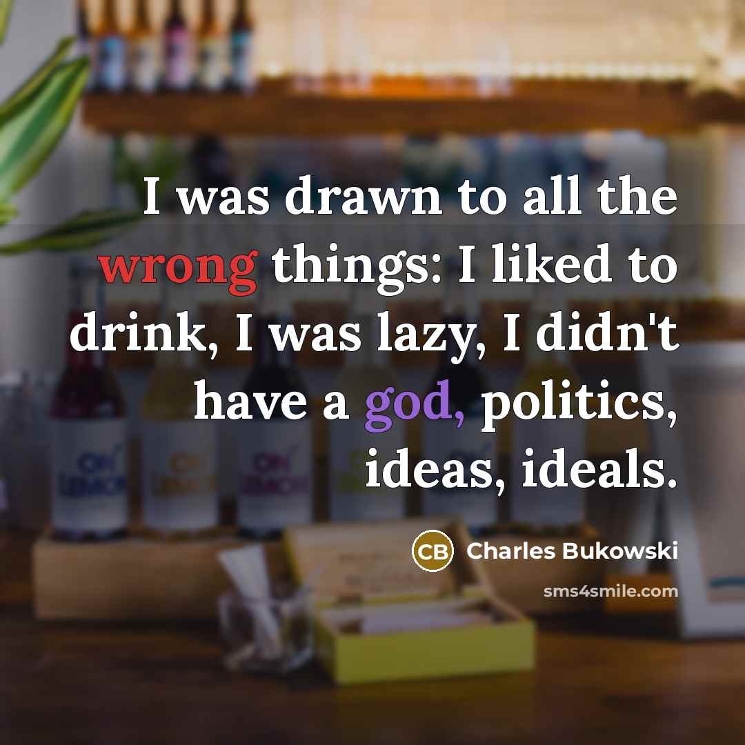 “I was drawn to all the wrong things: I liked to drink, I was lazy, I didn't have a god, politics, ideas, ideals.” quote by Charles Bukowski