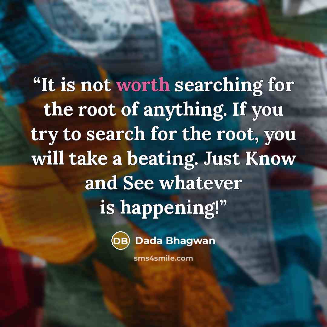 “It is not worth searching for the root of anything. If you try to search for the root, you will take a beating. Just Know and See whatever is happening!” quote by Dada Bhagwan
