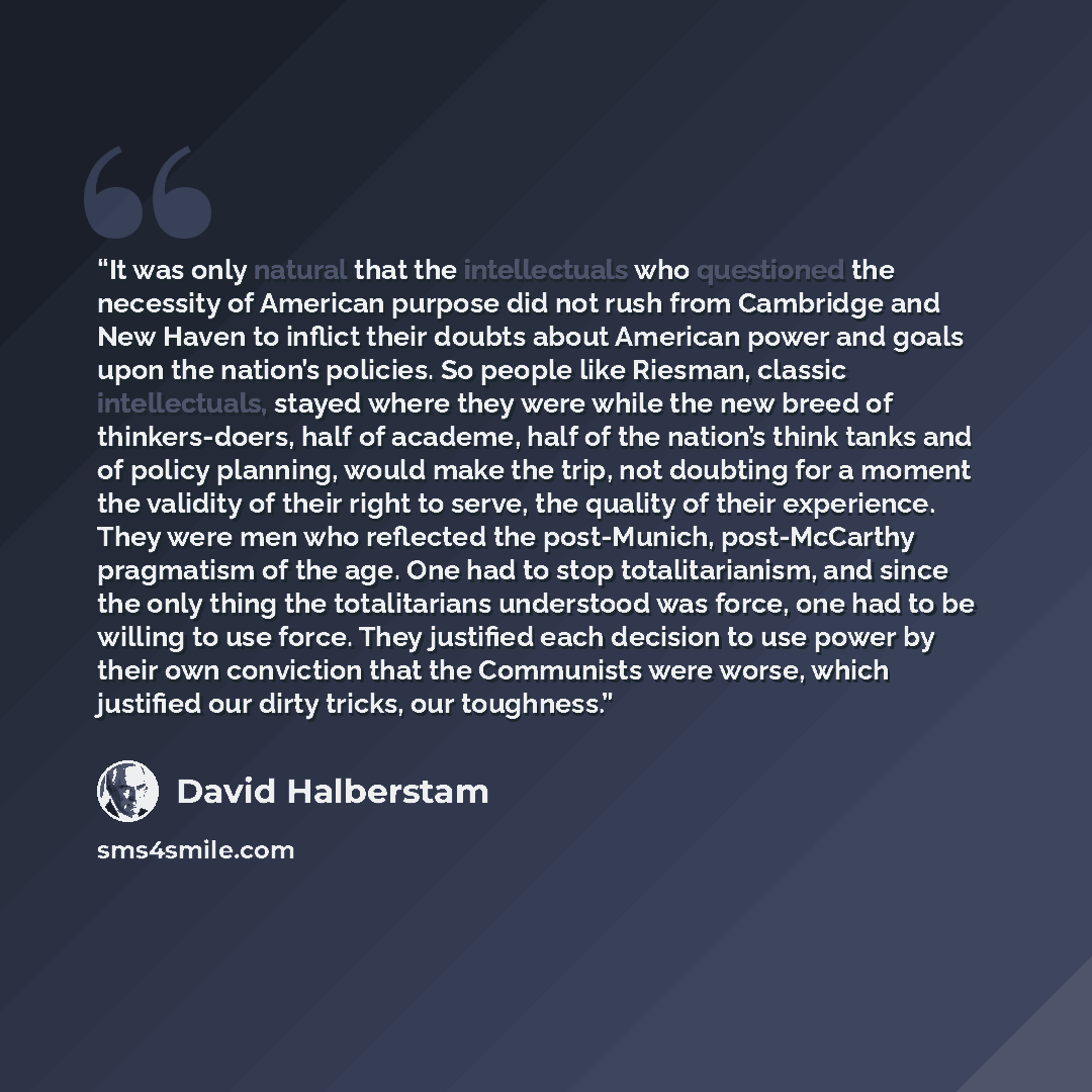 “It was only natural that the intellectuals who questioned the necessity of American purpose did not rush from Cambridge and New Haven to inflict their doubts about American power and goals upon the nation’s policies. So people like Riesman, classic intellectuals, stayed where they were while the…” quote by David Halberstam