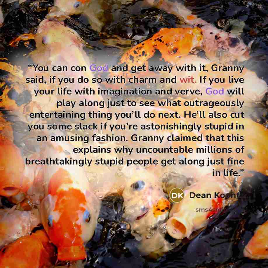 “You can con God and get away with it, Granny said, if you do so with charm and wit. If you live your life with imagination and verve, God will play along just to see what outrageously entertaining thing you’ll do next. He’ll also cut you some slack if you’re astonishingly stupid in an amusing…” quote by Dean Koontz