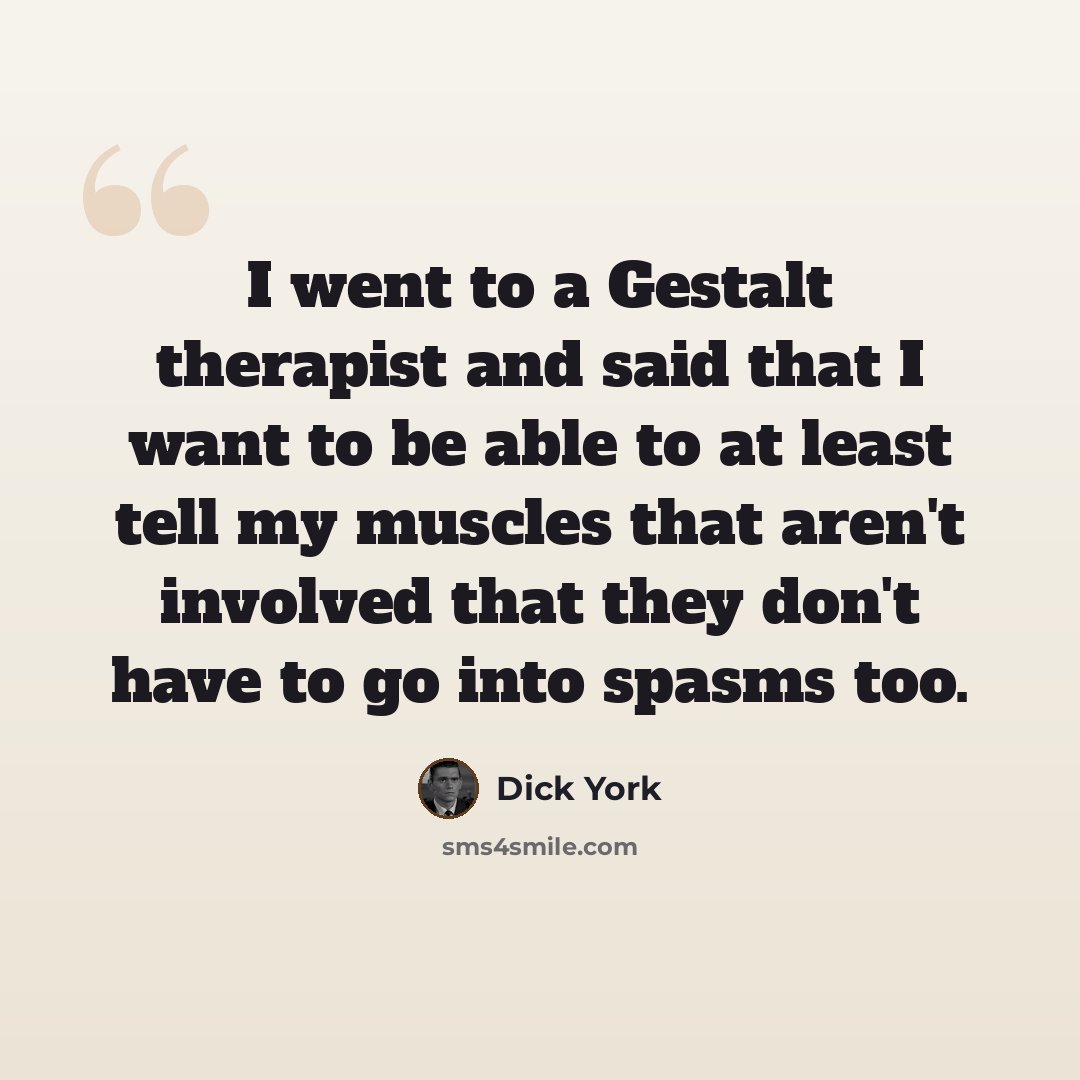 “I went to a Gestalt therapist and said that I want to be able to at least tell my muscles that aren't involved that they don't have to go into spasms too.” quote by Dick York