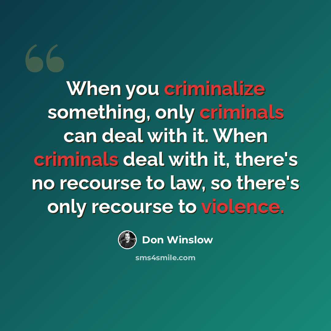 “When you criminalize something, only criminals can deal with it. When criminals deal with it, there's no recourse to law, so there's only recourse to violence.” quote by Don Winslow