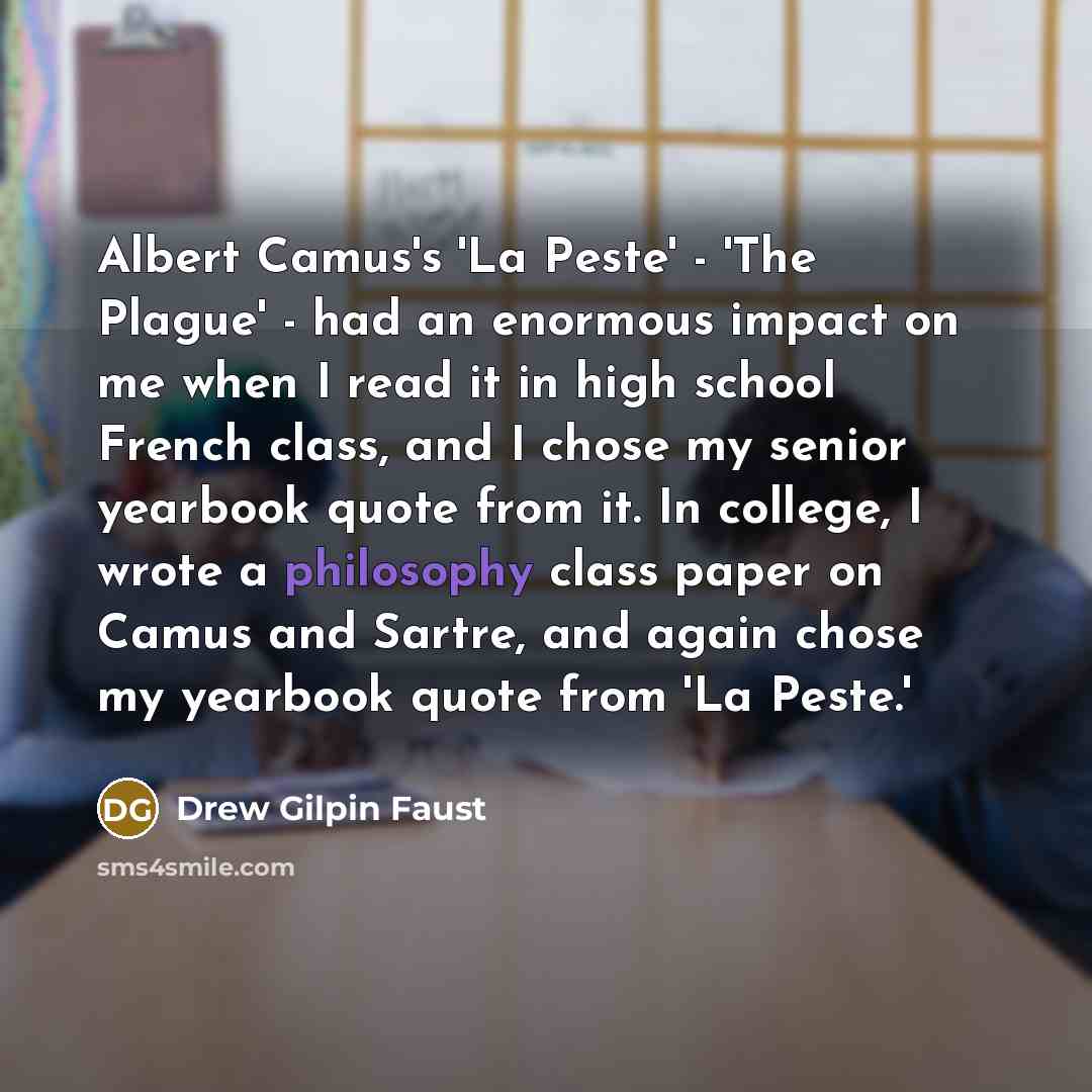 “Albert Camus's 'La Peste' - 'The Plague' - had an enormous impact on me when I read it in high school French class, and I chose my senior yearbook quote from it. In college, I wrote a philosophy class paper on Camus and Sartre, and again chose my yearbook quote from 'La Peste.'” quote by Drew Gilpin Faust
