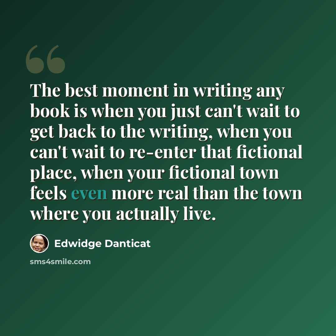 “The best moment in writing any book is when you just can't wait to get back to the writing, when you can't wait to re-enter that fictional place, when your fictional town feels even more real than the town where you actually live.” quote by Edwidge Danticat