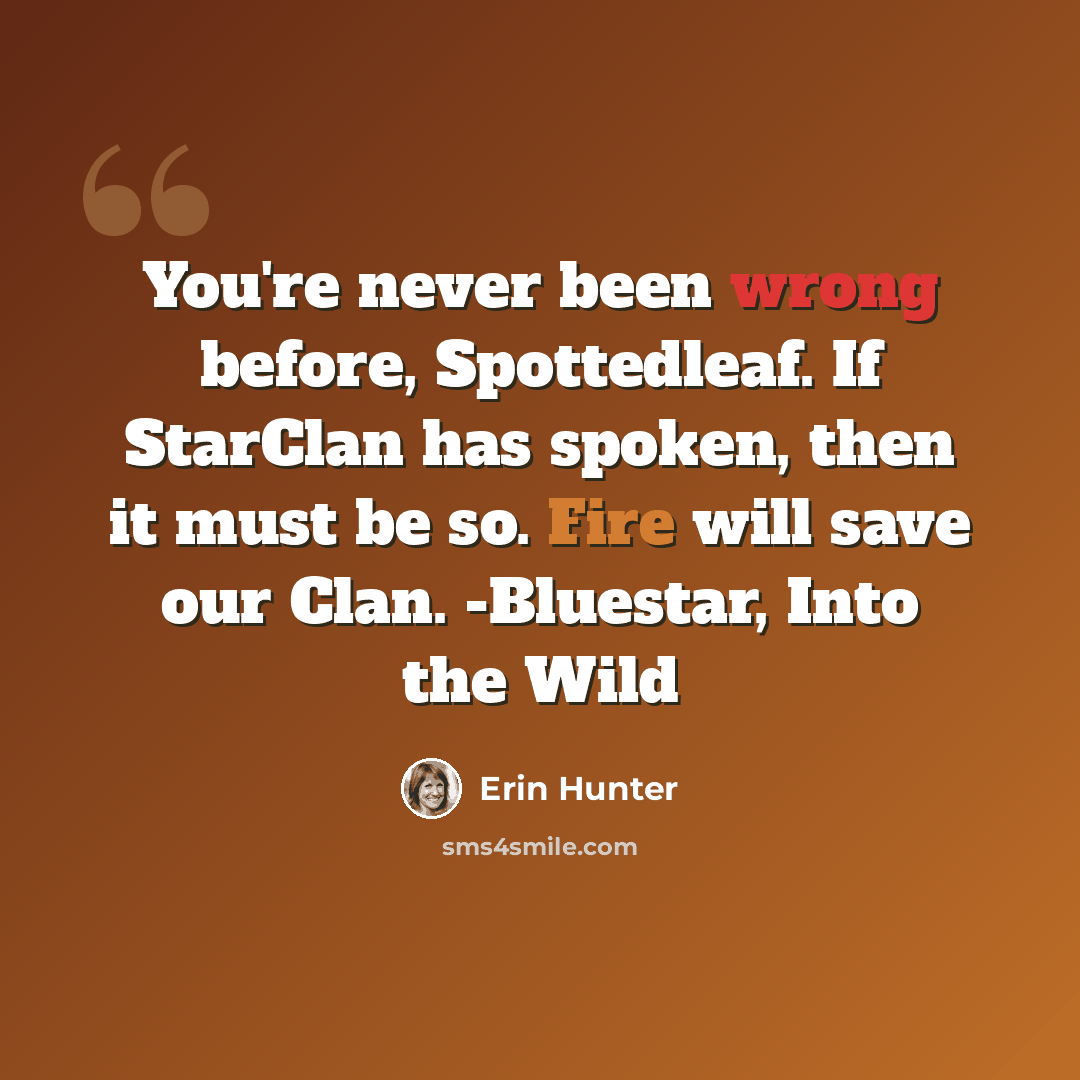 “You're never been wrong before, Spottedleaf. If StarClan has spoken, then it must be so. Fire will save our Clan. -Bluestar, Into the Wild” quote by Erin Hunter