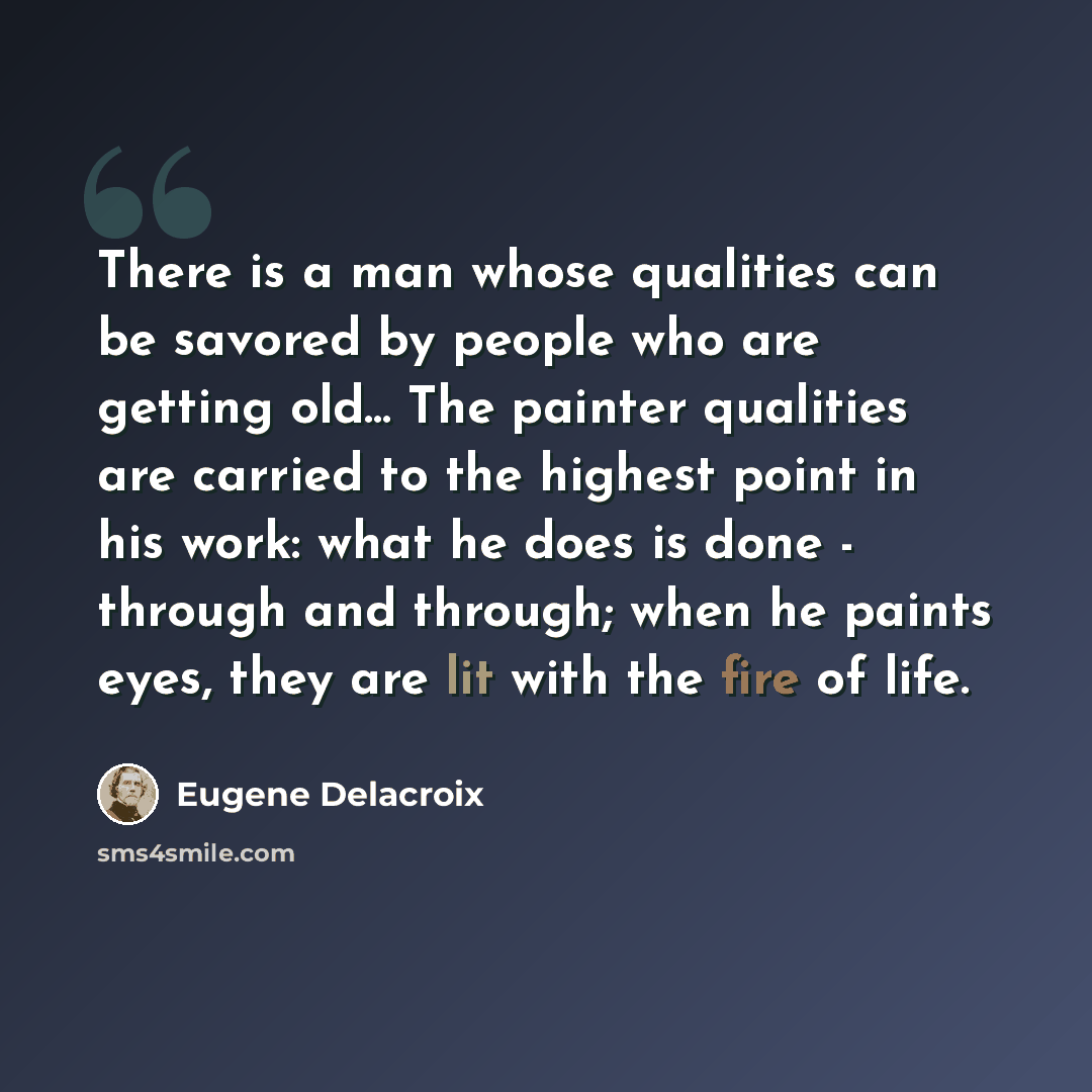 “There is a man whose qualities can be savored by people who are getting old... The painter qualities are carried to the highest point in his work: what he does is done - through and through; when he paints eyes, they are lit with the fire of life.” quote by Eugene Delacroix