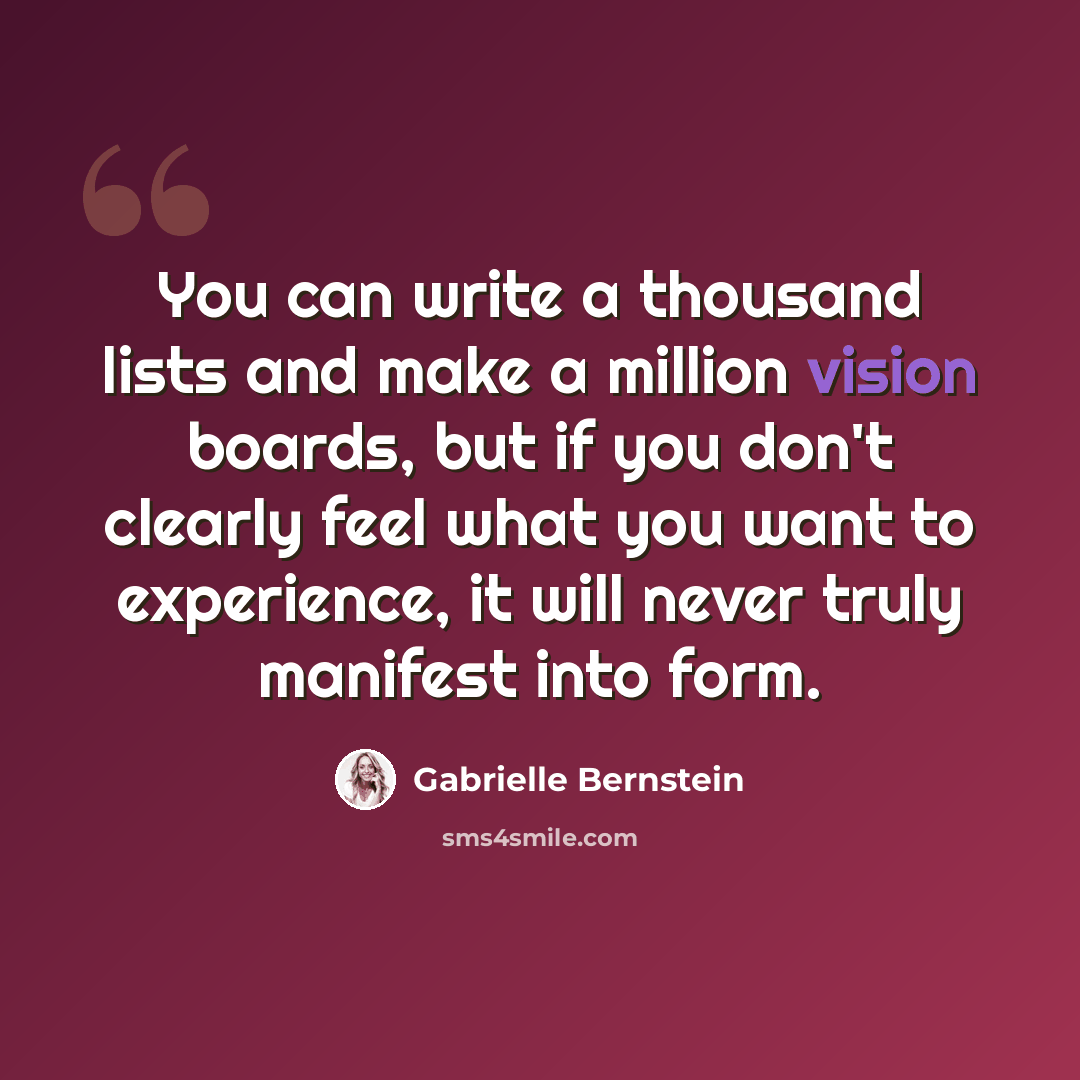 “You can write a thousand lists and make a million vision boards, but if you don't clearly feel what you want to experience, it will never truly manifest into form.” quote by Gabrielle Bernstein