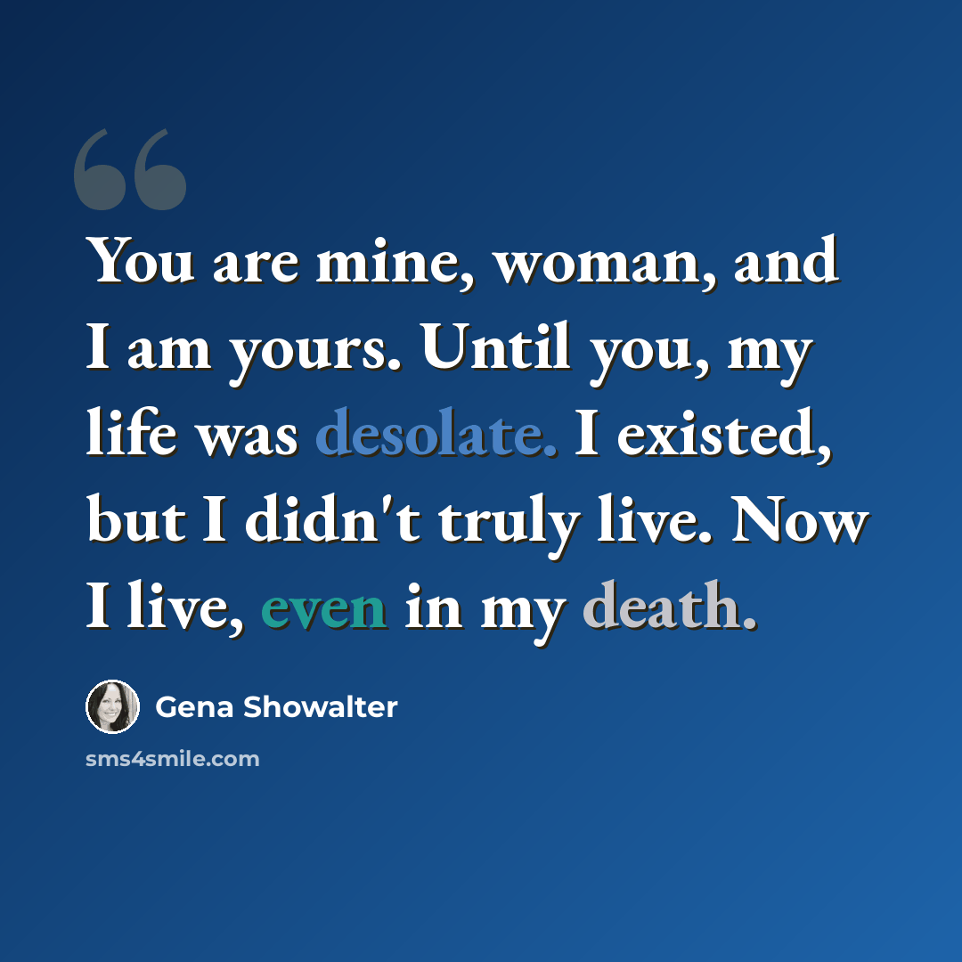 “You are mine, woman, and I am yours. Until you, my life was desolate. I existed, but I didn't truly live. Now I live, even in my death.” quote by Gena Showalter