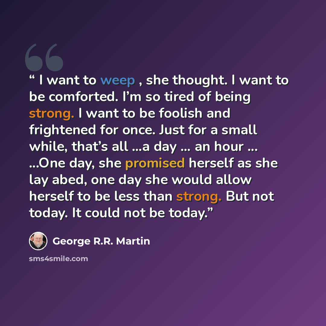“I want to weep , she thought. I want to be comforted. I’m so tired of being strong. I want to be foolish and frightened for once. Just for a small while, that’s all …a day … an hour ... ...One day, she promised herself as she lay abed, one day she would allow herself to be less than strong. But…” quote by George R.R. Martin
