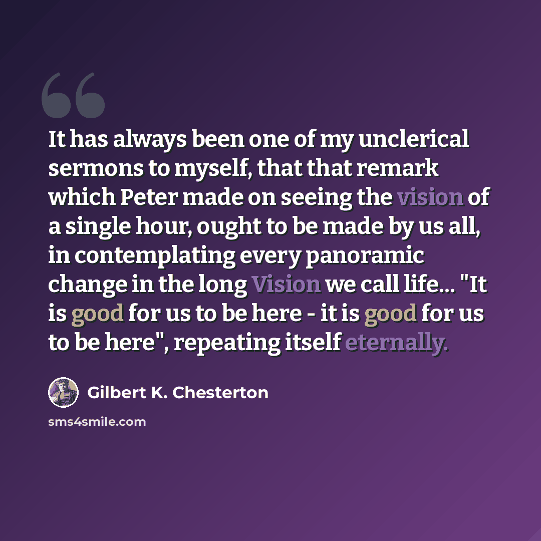 “It has always been one of my unclerical sermons to myself, that that remark which Peter made on seeing the vision of a single hour, ought to be made by us all, in contemplating every panoramic change in the long Vision we call life... "It is good for us to be here - it is good for us to be here"…” quote by Gilbert K. Chesterton