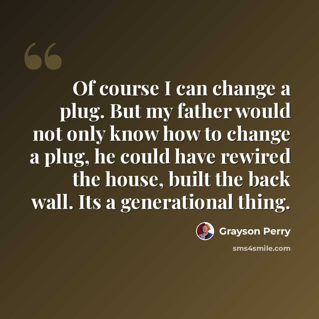 “Of course I can change a plug. But my father would not only know how to change a plug, he could have rewired the house, built the back wall. Its a generational thing.” quote by Grayson Perry