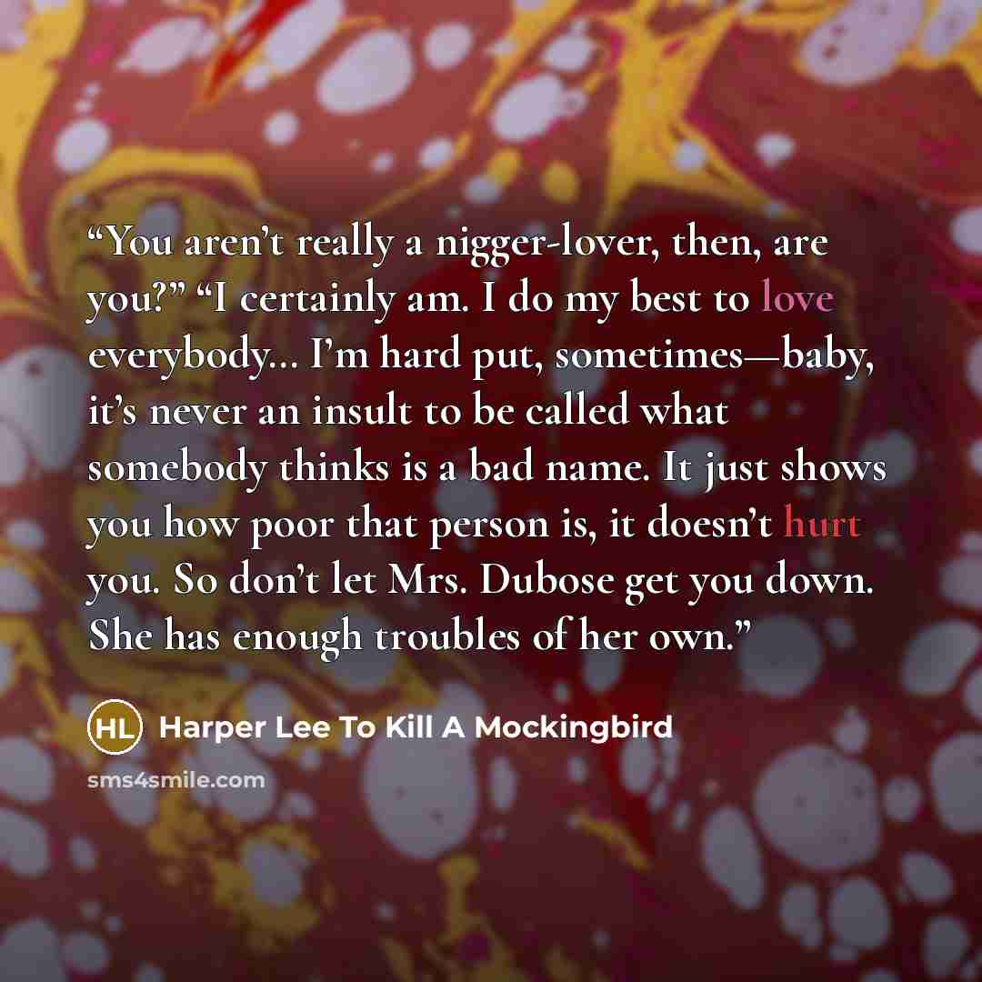 “You aren’t really a nigger-lover, then, are you?” “I certainly am. I do my best to love everybody… I’m hard put, sometimes—baby, it’s never an insult to be called what somebody thinks is a bad name. It just shows you how poor that person is, it doesn’t hurt you. So don’t let Mrs. Dubose get you…” quote by Harper Lee To Kill A Mockingbird