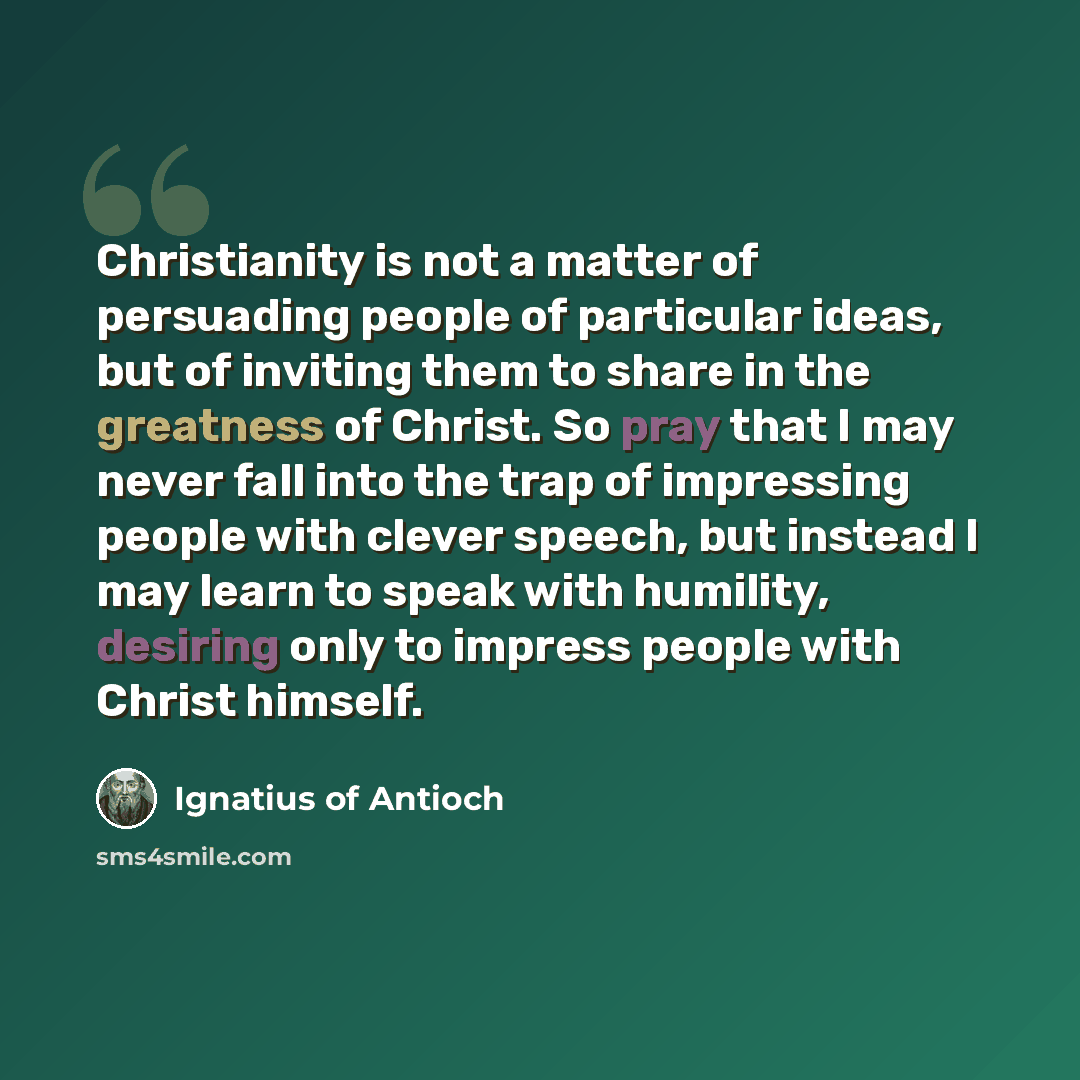 “Christianity is not a matter of persuading people of particular ideas, but of inviting them to share in the greatness of Christ. So pray that I may never fall into the trap of impressing people with clever speech, but instead I may learn to speak with humility, desiring only to impress people with…” quote by Ignatius of Antioch