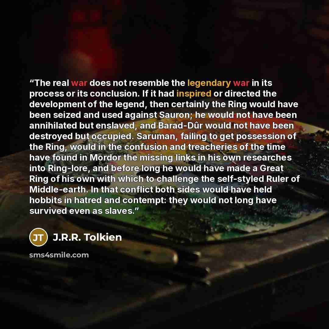 “The real war does not resemble the legendary war in its process or its conclusion. If it had inspired or directed the development of the legend, then certainly the Ring would have been seized and used against Sauron; he would not have been annihilated but enslaved, and Barad-Dûr would not have…” quote by J.R.R. Tolkien