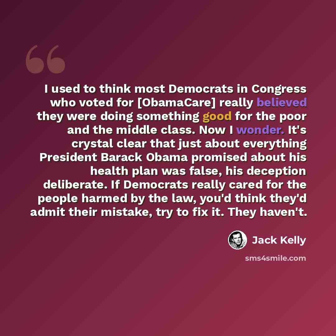 “I used to think most Democrats in Congress who voted for [ObamaCare] really believed they were doing something good for the poor and the middle class. Now I wonder. It's crystal clear that just about everything President Barack Obama promised about his health plan was false, his deception…” quote by Jack Kelly