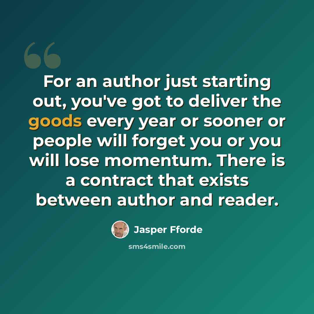 “For an author just starting out, you've got to deliver the goods every year or sooner or people will forget you or you will lose momentum. There is a contract that exists between author and reader.” quote by Jasper Fforde