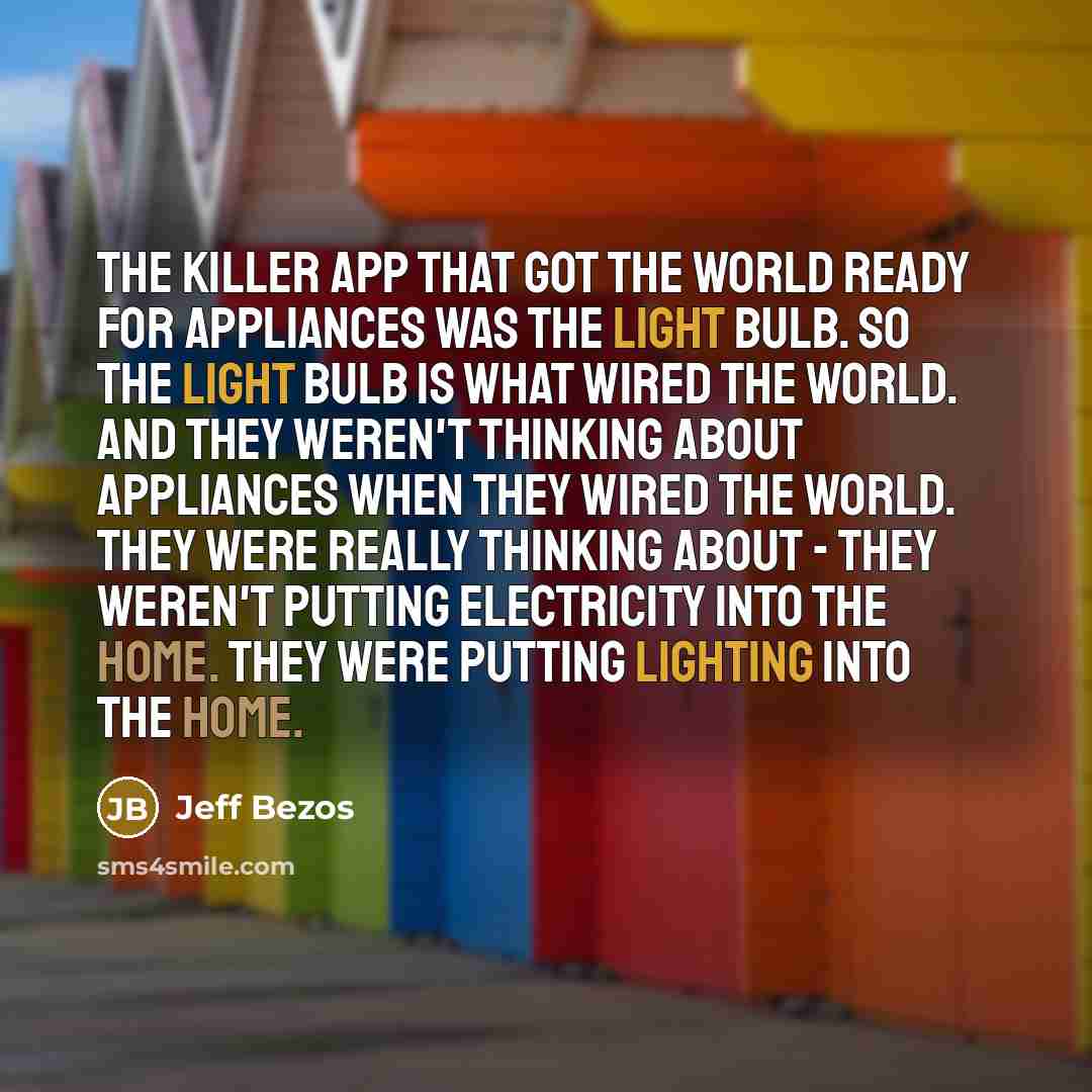 “The killer app that got the world ready for appliances was the light bulb. So the light bulb is what wired the world. And they weren't thinking about appliances when they wired the world. They were really thinking about - they weren't putting electricity into the home. They were putting lighting…” quote by Jeff Bezos