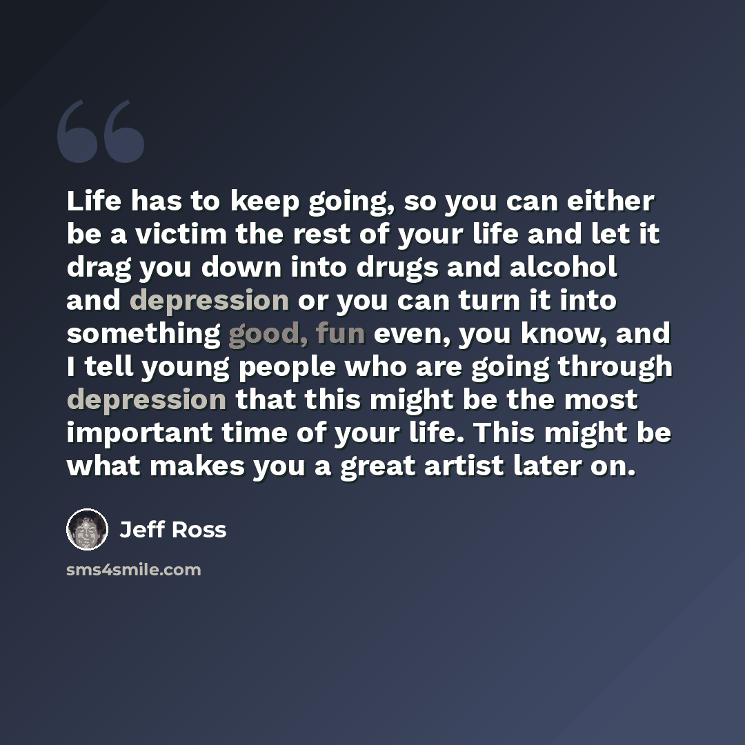 “Life has to keep going, so you can either be a victim the rest of your life and let it drag you down into drugs and alcohol and depression or you can turn it into something good, fun even, you know, and I tell young people who are going through depression that this might be the most important time…” quote by Jeff Ross