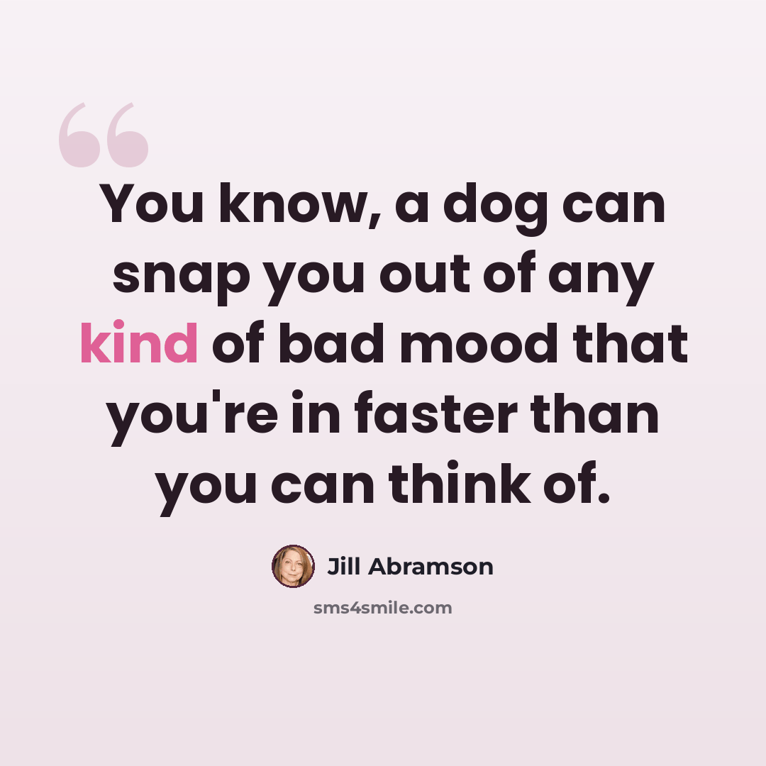 “You know, a dog can snap you out of any kind of bad mood that you're in faster than you can think of.” quote by Jill Abramson