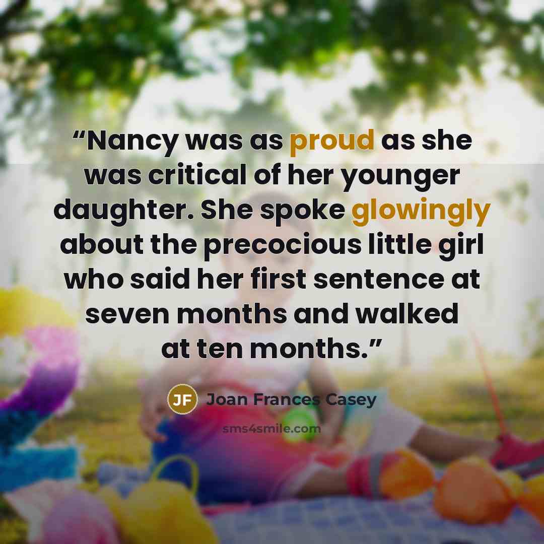 “Nancy was as proud as she was critical of her younger daughter. She spoke glowingly about the precocious little girl who said her first sentence at seven months and walked at ten months.” quote by Joan Frances Casey