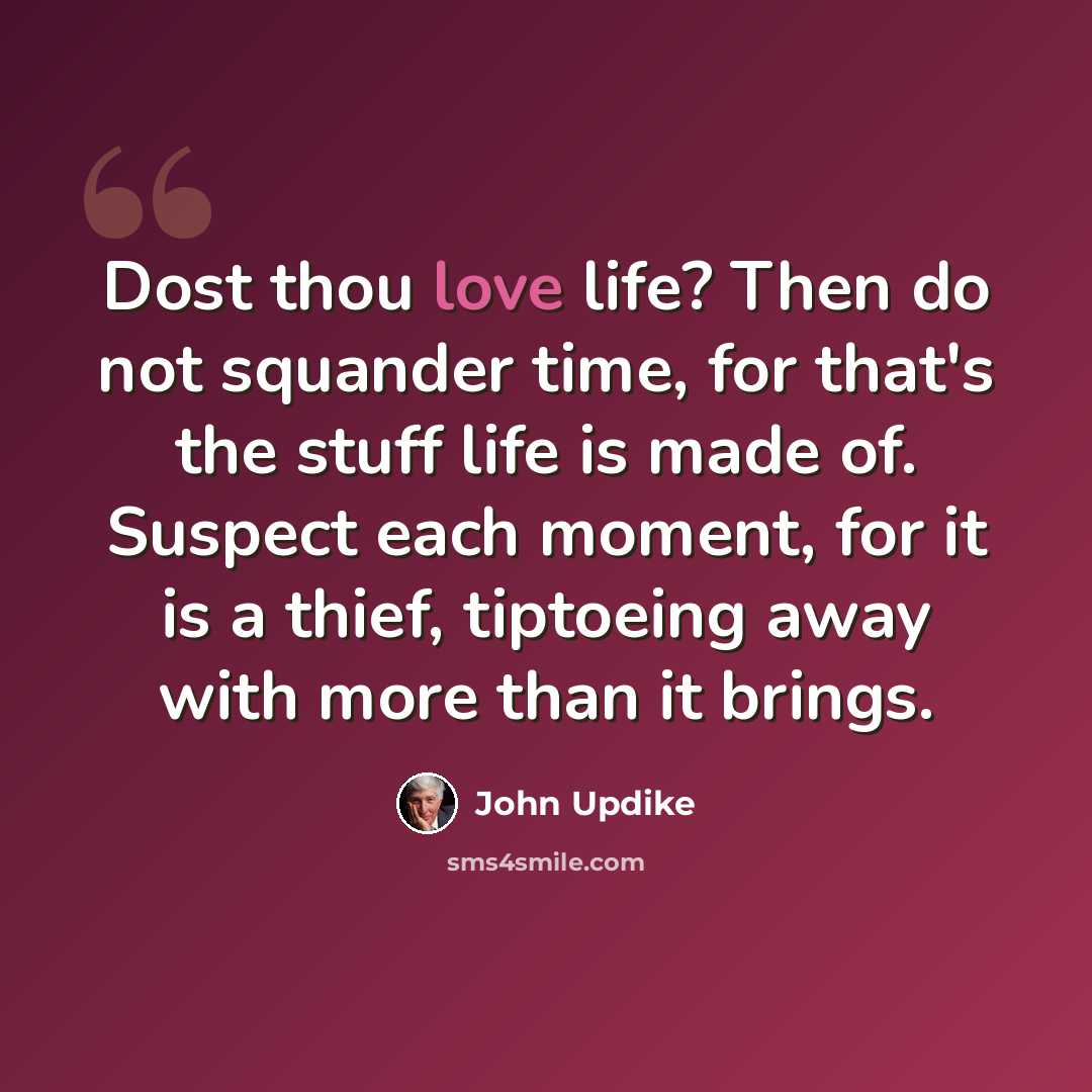 “Dost thou love life? Then do not squander time, for that's the stuff life is made of. Suspect each moment, for it is a thief, tiptoeing away with more than it brings.” quote by John Updike