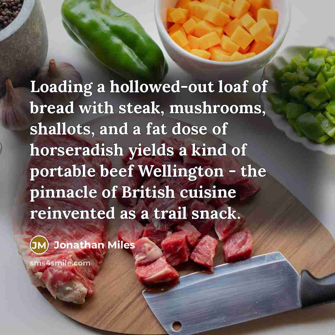 “Loading a hollowed-out loaf of bread with steak, mushrooms, shallots, and a fat dose of horseradish yields a kind of portable beef Wellington - the pinnacle of British cuisine reinvented as a trail snack.” quote by Jonathan Miles