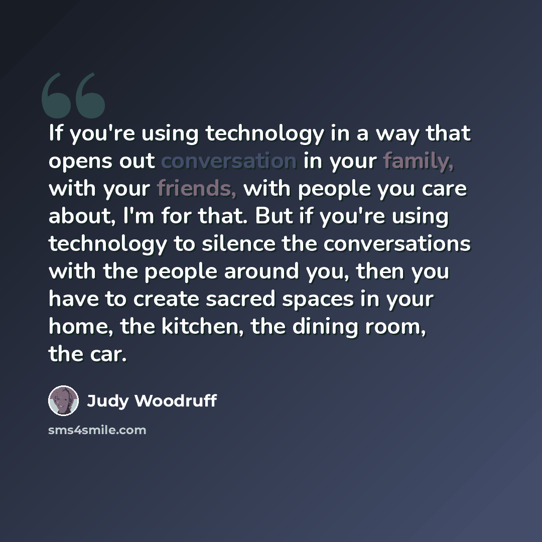 “If you're using technology in a way that opens out conversation in your family, with your friends, with people you care about, I'm for that. But if you're using technology to silence the conversations with the people around you, then you have to create sacred spaces in your home, the kitchen, the…” quote by Judy Woodruff