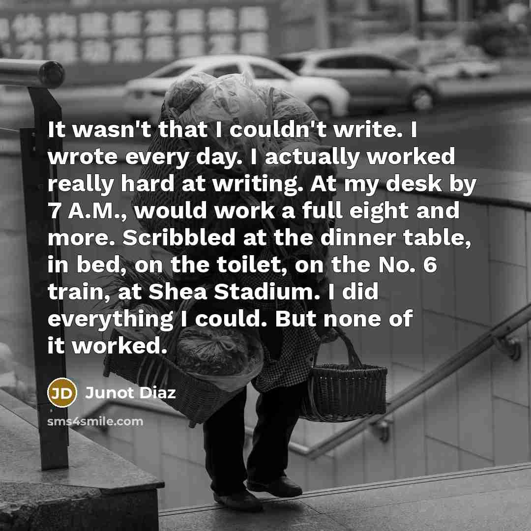 “It wasn't that I couldn't write. I wrote every day. I actually worked really hard at writing. At my desk by 7 A.M., would work a full eight and more. Scribbled at the dinner table, in bed, on the toilet, on the No. 6 train, at Shea Stadium. I did everything I could. But none of it worked.” quote by Junot Diaz