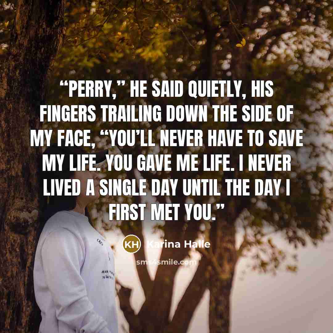 “Perry,” he said quietly, his fingers trailing down the side of my face, “you’ll never have to save my life. You gave me life. I never lived a single day until the day I first met you.” quote by Karina Halle