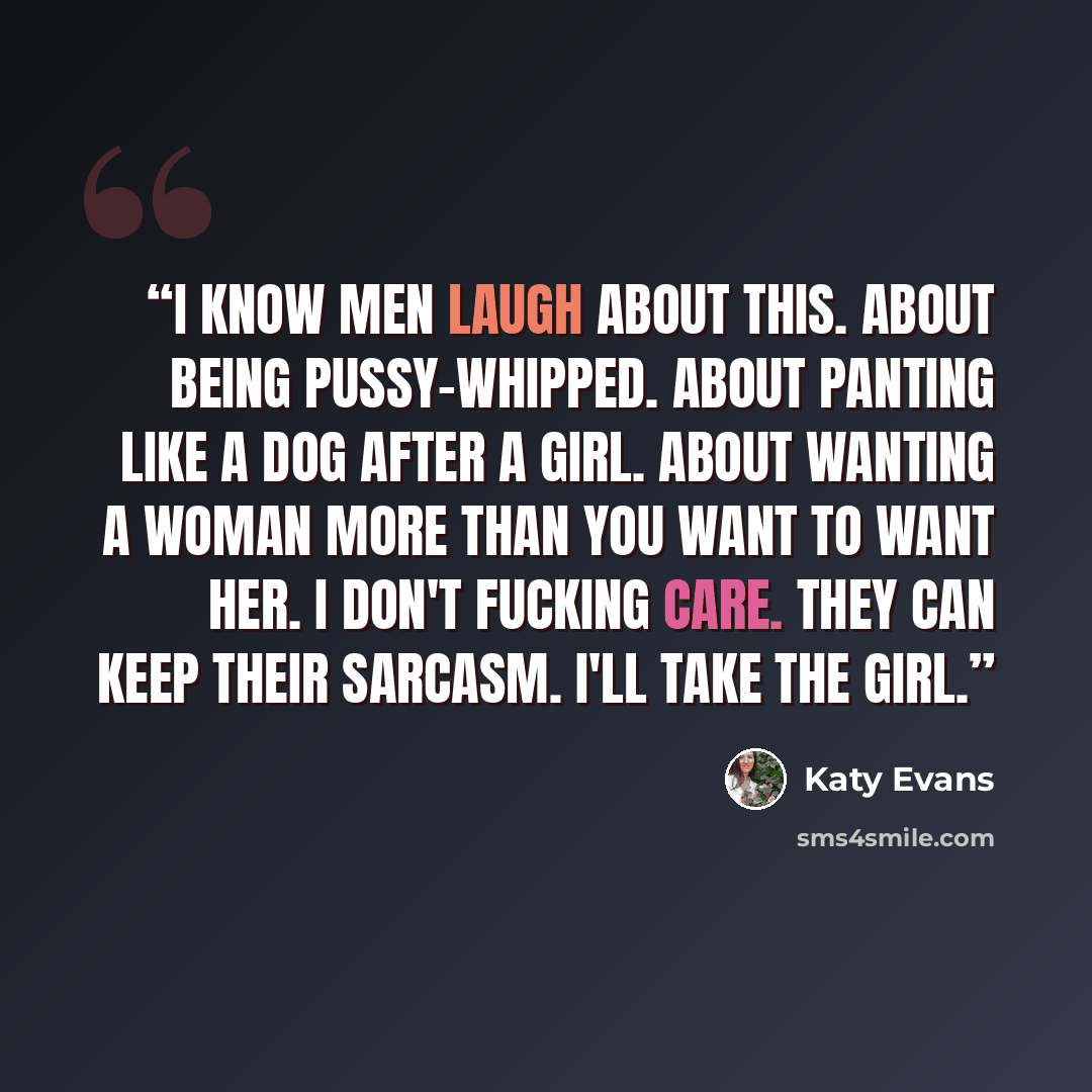 “I know men laugh about this. About being pussy-whipped. About panting like a dog after a girl. About wanting a woman more than you want to want her. I don't fucking care. They can keep their sarcasm. I'll take the girl.” quote by Katy Evans