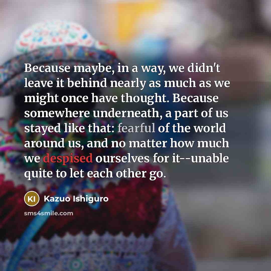 “Because maybe, in a way, we didn't leave it behind nearly as much as we might once have thought. Because somewhere underneath, a part of us stayed like that: fearful of the world around us, and no matter how much we despised ourselves for it--unable quite to let each other go.” quote by Kazuo Ishiguro