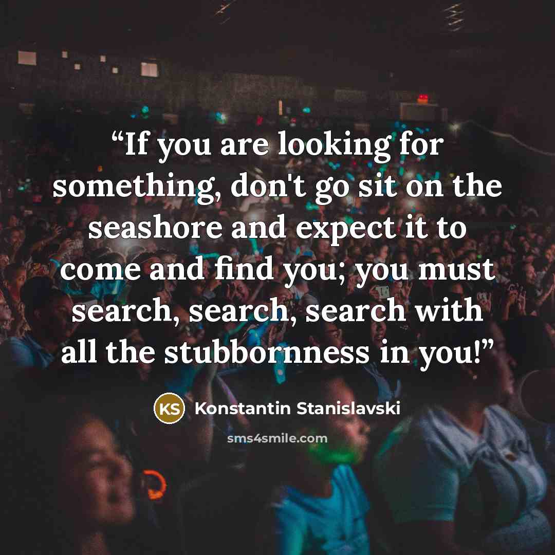 “If you are looking for something, don't go sit on the seashore and expect it to come and find you; you must search, search, search with all the stubbornness in you!” quote by Konstantin Stanislavski
