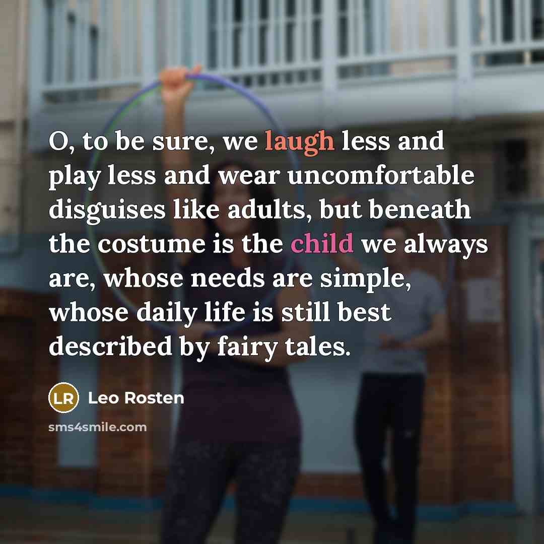 “O, to be sure, we laugh less and play less and wear uncomfortable disguises like adults, but beneath the costume is the child we always are, whose needs are simple, whose daily life is still best described by fairy tales.” quote by Leo Rosten