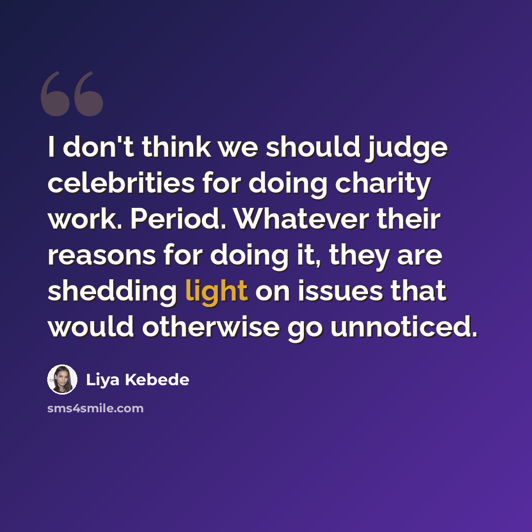 “I don't think we should judge celebrities for doing charity work. Period. Whatever their reasons for doing it, they are shedding light on issues that would otherwise go unnoticed.” quote by Liya Kebede
