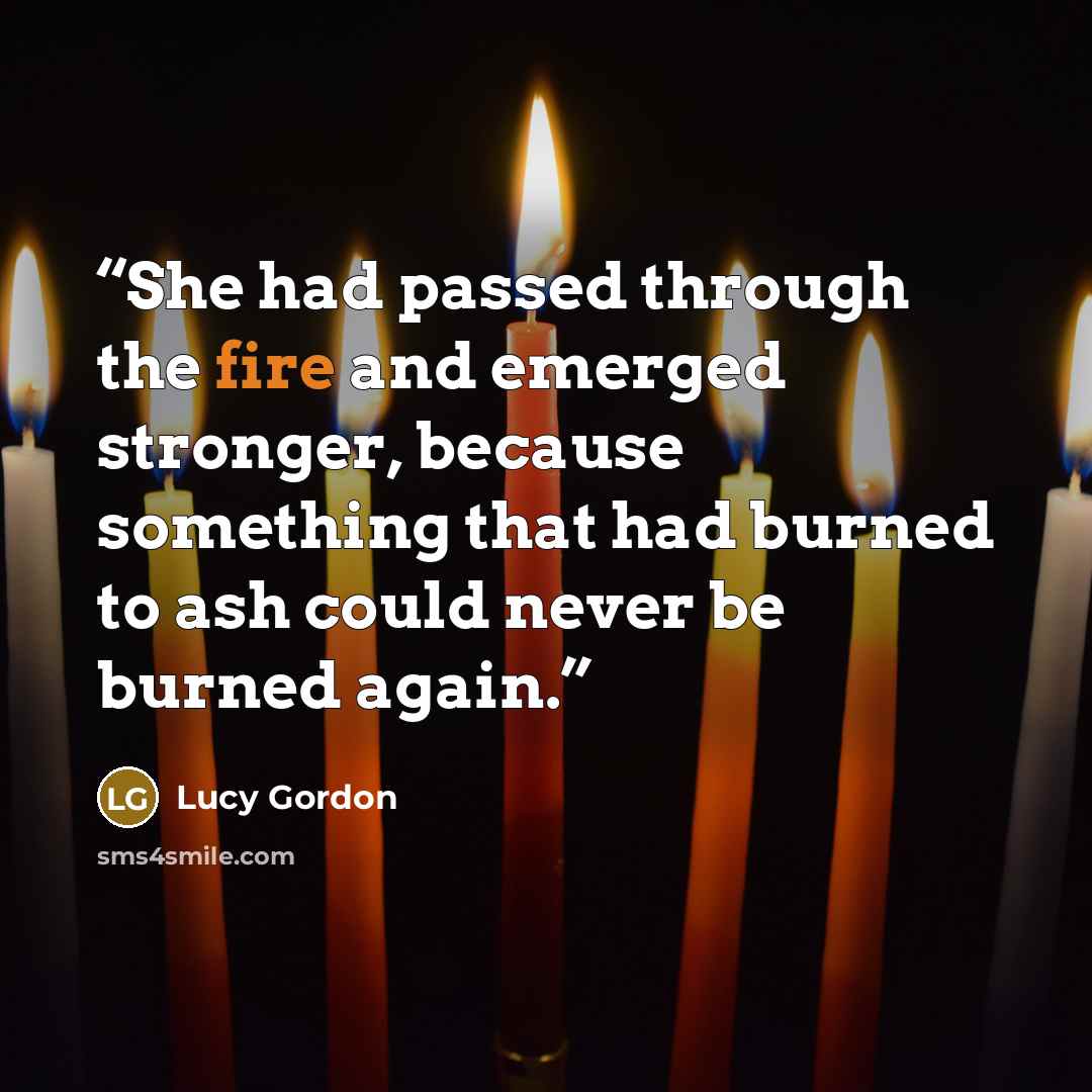 “She had passed through the fire and emerged stronger, because something that had burned to ash could never be burned again.” quote by Lucy Gordon