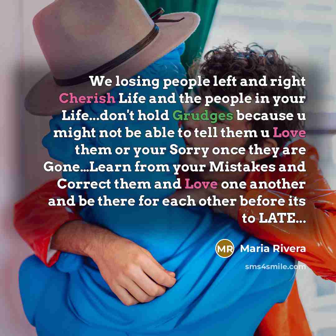 “We losing people left and right Cherish Life and the people in your Life...don't hold Grudges because u might not be able to tell them u Love them or your Sorry once they are Gone…Learn from your Mistakes and Correct them and Love one another and be there for each other before its to LATE...” quote by Maria Rivera