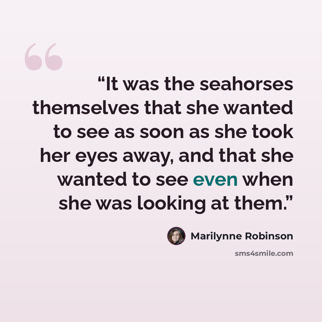 “It was the seahorses themselves that she wanted to see as soon as she took her eyes away, and that she wanted to see even when she was looking at them.” quote by Marilynne Robinson